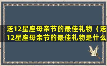 送12星座母亲节的最佳礼物（送12星座母亲节的最佳礼物是什么）