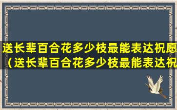 送长辈百合花多少枝最能表达祝愿（送长辈百合花多少枝最能表达祝愿的话）