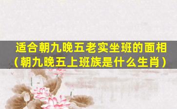 适合朝九晚五老实坐班的面相（朝九晚五上班族是什么生肖）