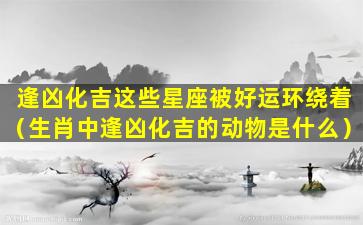 逢凶化吉这些星座被好运环绕着（生肖中逢凶化吉的动物是什么）