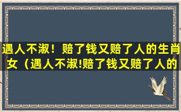 遇人不淑！赔了钱又赔了人的生肖女（遇人不淑!赔了钱又赔了人的生肖女）