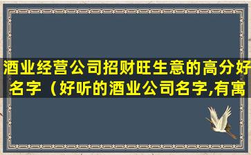 酒业经营公司招财旺生意的高分好名字（好听的酒业公司名字,有寓意的酒类公司起名大全）