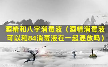 酒精和八字消毒液（酒精消毒液可以和84消毒液在一起混放吗）