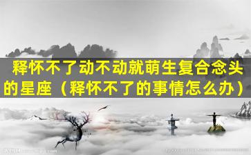 释怀不了动不动就萌生复合念头的星座（释怀不了的事情怎么办）