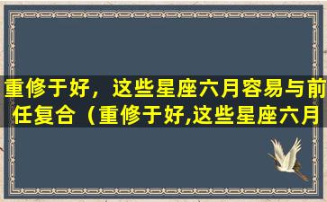 重修于好，这些星座六月容易与前任复合（重修于好,这些星座六月容易与前任复合）