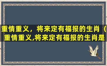 重情重义，将来定有福报的生肖（重情重义,将来定有福报的生肖是什么）