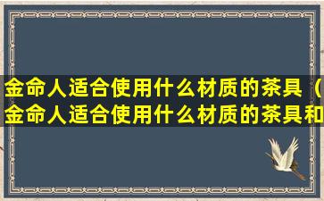 金命人适合使用什么材质的茶具（金命人适合使用什么材质的茶具和茶杯）