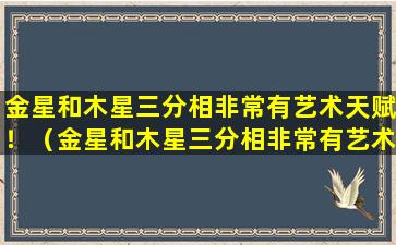 金星和木星三分相非常有艺术天赋！（金星和木星三分相非常有艺术天赋吗）