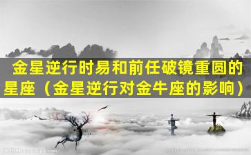 金星逆行时易和前任破镜重圆的星座（金星逆行对金牛座的影响）