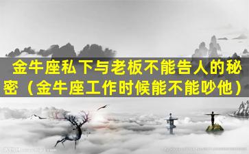 金牛座私下与老板不能告人的秘密（金牛座工作时候能不能吵他）