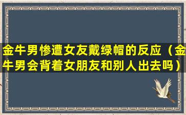 金牛男惨遭女友戴绿帽的反应（金牛男会背着女朋友和别人出去吗）