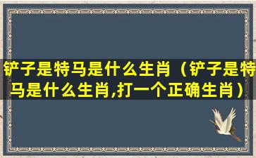 铲子是特马是什么生肖（铲子是特马是什么生肖,打一个正确生肖）