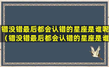 错没错最后都会认错的星座是谁呢（错没错最后都会认错的星座是谁呢女生）