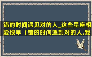 错的时间遇见对的人_这些星座相爱恨早（错的时间遇到对的人,我知道这样相爱不容易）