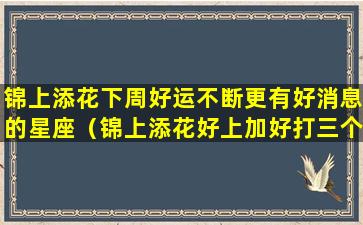 锦上添花下周好运不断更有好消息的星座（锦上添花好上加好打三个数字）