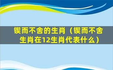 锲而不舍的生肖（锲而不舍生肖在12生肖代表什么）