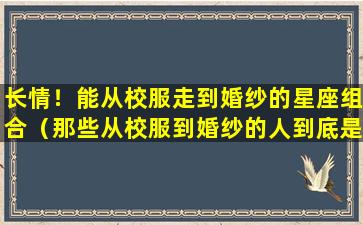 长情！能从校服走到婚纱的星座组合（那些从校服到婚纱的人到底是怎么熬过来的）