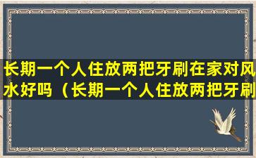 长期一个人住放两把牙刷在家对风水好吗（长期一个人住放两把牙刷在家对风水好吗有影响吗）