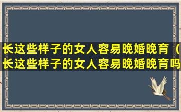 长这些样子的女人容易晚婚晚育（长这些样子的女人容易晚婚晚育吗）