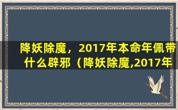 降妖除魔，2017年本命年佩带什么辟邪（降妖除魔,2017年本命年佩带什么辟邪最好）