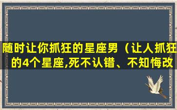 随时让你抓狂的星座男（让人抓狂的4个星座,死不认错、不知悔改）