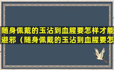 随身佩戴的玉沾到血腥要怎样才能避邪（随身佩戴的玉沾到血腥要怎样才能避邪呢）