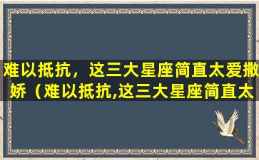 难以抵抗，这三大星座简直太爱撒娇（难以抵抗,这三大星座简直太爱撒娇）