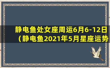 静电鱼处女座周运6月6-12日（静电鱼2021年5月星座运势）