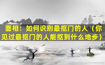 面相：如何识别最抠门的人（你见过最抠门的人能抠到什么地步）