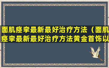 面肌痉挛最新最好治疗方法（面肌痉挛最新最好治疗方法黄金首饰以旧换新合适吗）