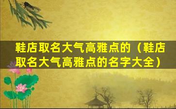 鞋店取名大气高雅点的（鞋店取名大气高雅点的名字大全）