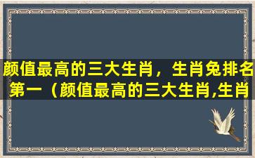 颜值最高的三大生肖，生肖兔排名第一（颜值最高的三大生肖,生肖兔排名第一）