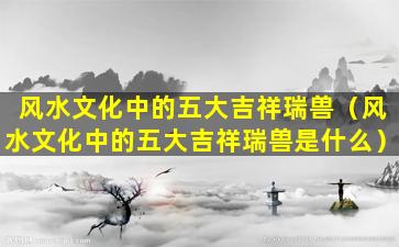 风水文化中的五大吉祥瑞兽（风水文化中的五大吉祥瑞兽是什么）