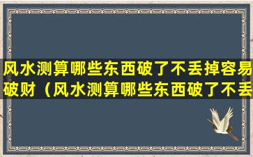 风水测算哪些东西破了不丢掉容易破财（风水测算哪些东西破了不丢掉容易破财呢）