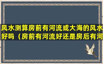 风水测算房前有河流或大海的风水好吗（房前有河流好还是房后有河流好）