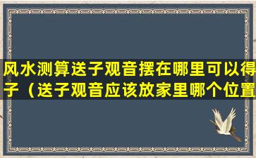 风水测算送子观音摆在哪里可以得子（送子观音应该放家里哪个位置合适）