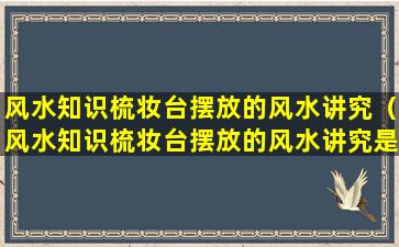 风水知识梳妆台摆放的风水讲究（风水知识梳妆台摆放的风水讲究是什么）