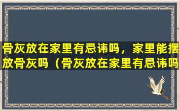 骨灰放在家里有忌讳吗，家里能摆放骨灰吗（骨灰放在家里有忌讳吗,家里能摆放骨灰吗为什么）