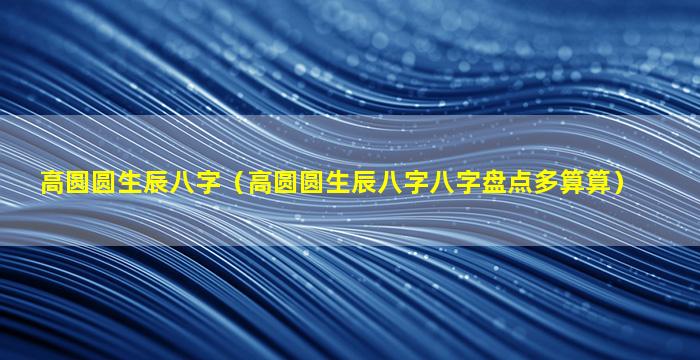 高圆圆生辰八字（高圆圆生辰八字八字盘点多算算）