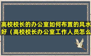 高校校长的办公室如何布置的风水好（高校校长办公室工作人员怎么样）