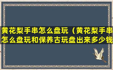 黄花梨手串怎么盘玩（黄花梨手串怎么盘玩和保养古玩盘出来多少钱）