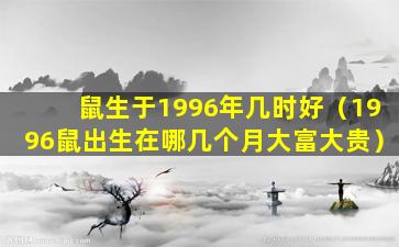 鼠生于1996年几时好（1996鼠出生在哪几个月大富大贵）